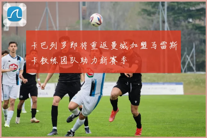 卡巴列罗即将重返曼城加盟马雷斯卡教练团队助力新赛季