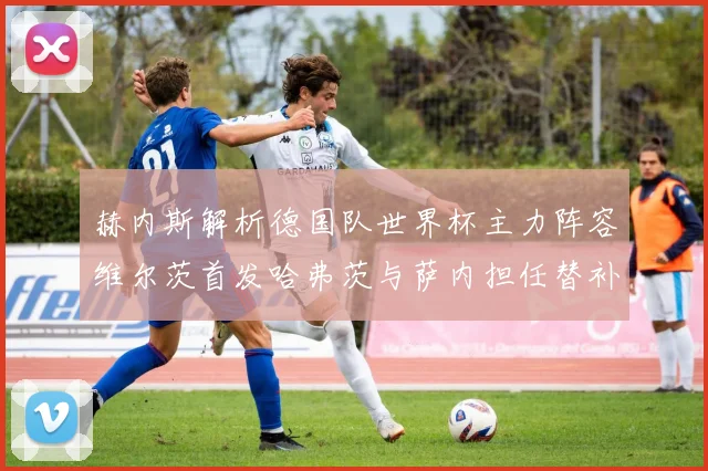 赫内斯解析德国队世界杯主力阵容维尔茨首发哈弗茨与萨内担任替补