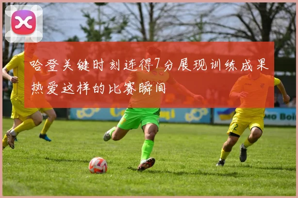 哈登关键时刻连得7分展现训练成果热爱这样的比赛瞬间