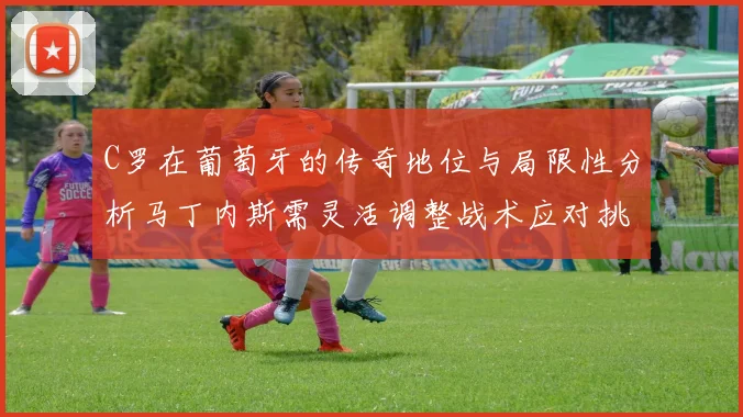 C罗在葡萄牙的传奇地位与局限性分析马丁内斯需灵活调整战术应对挑战