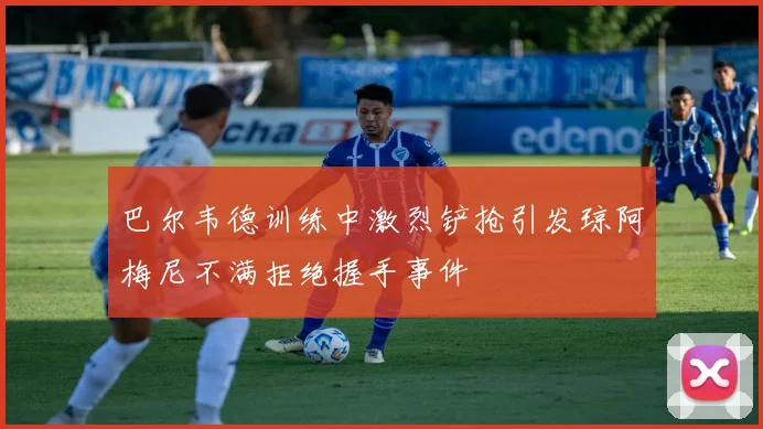 巴尔韦德训练中激烈铲抢引发琼阿梅尼不满拒绝握手事件