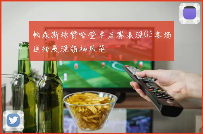 帕森斯称赞哈登季后赛表现G5客场逆转展现领袖风范