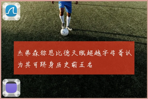 杰弗森称恩比德天赋超越字母哥认为其可跻身历史前五名