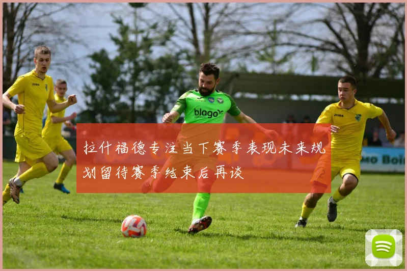 拉什福德专注当下赛季表现未来规划留待赛季结束后再谈